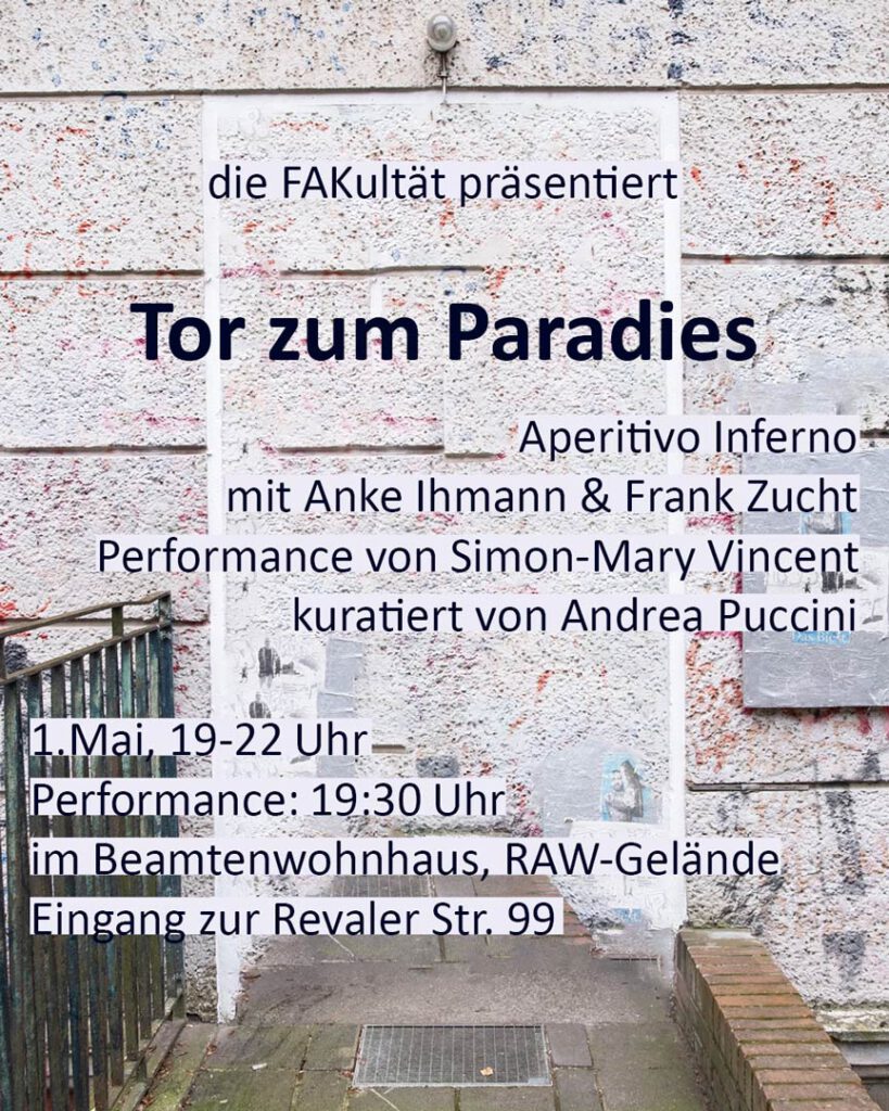 die FAKultät präsentiert Tor zum Paradies Aperitivo Inferno mit Anke Ihmann & Frank Zucht Performance von Simon-Mary Vincent kuratiert von Andrea Puccini 1. Mai 19-22 Uhr Performance: 19:30 Uhr im Beamtenwohnhaus, RAW-Gelände Eingang zur Revaler Str. 99
